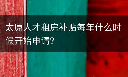 太原人才租房补贴每年什么时候开始申请？