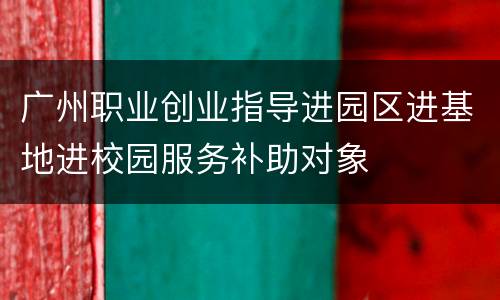 广州职业创业指导进园区进基地进校园服务补助对象