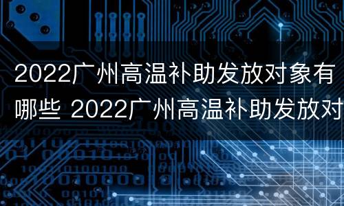 2022广州高温补助发放对象有哪些 2022广州高温补助发放对象有哪些呢