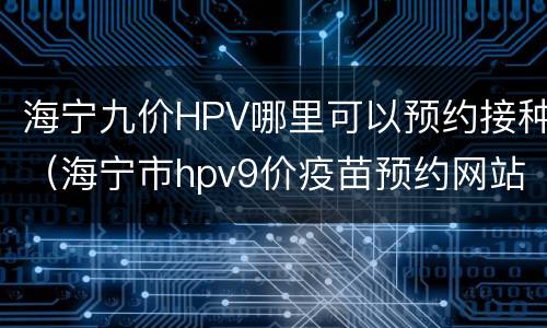 海宁九价HPV哪里可以预约接种（海宁市hpv9价疫苗预约网站）