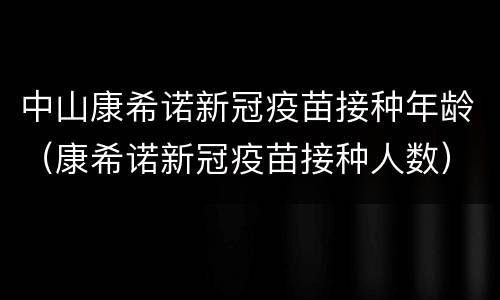 中山康希诺新冠疫苗接种年龄（康希诺新冠疫苗接种人数）