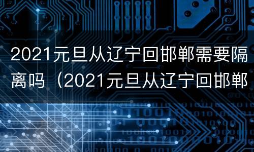 2021元旦从辽宁回邯郸需要隔离吗（2021元旦从辽宁回邯郸需要隔离吗现在）