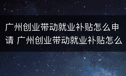 广州创业带动就业补贴怎么申请 广州创业带动就业补贴怎么申请领取