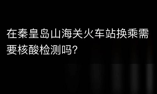 在秦皇岛山海关火车站换乘需要核酸检测吗？