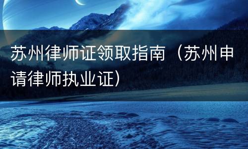 苏州律师证领取指南（苏州申请律师执业证）