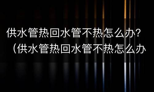 供水管热回水管不热怎么办？（供水管热回水管不热怎么办）