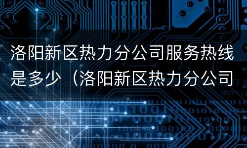 洛阳新区热力分公司服务热线是多少（洛阳新区热力分公司服务热线是多少电话）