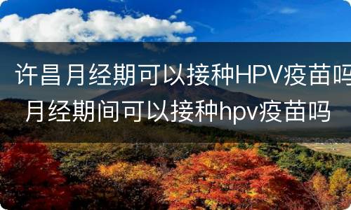 许昌月经期可以接种HPV疫苗吗 月经期间可以接种hpv疫苗吗?