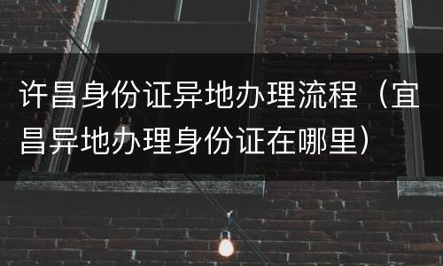 许昌身份证异地办理流程（宜昌异地办理身份证在哪里）