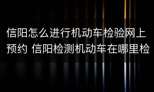 信阳怎么进行机动车检验网上预约 信阳检测机动车在哪里检测