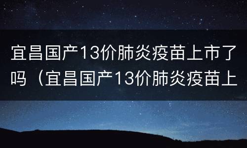 宜昌国产13价肺炎疫苗上市了吗（宜昌国产13价肺炎疫苗上市了吗今年）