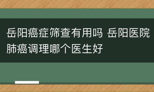岳阳癌症筛查有用吗 岳阳医院肺癌调理哪个医生好