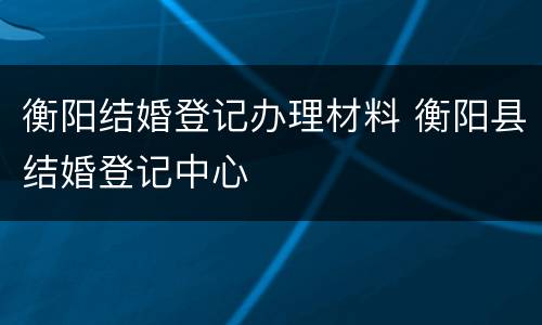 衡阳结婚登记办理材料 衡阳县结婚登记中心