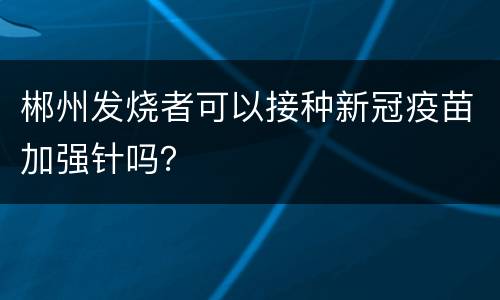 郴州发烧者可以接种新冠疫苗加强针吗？