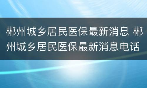 郴州城乡居民医保最新消息 郴州城乡居民医保最新消息电话