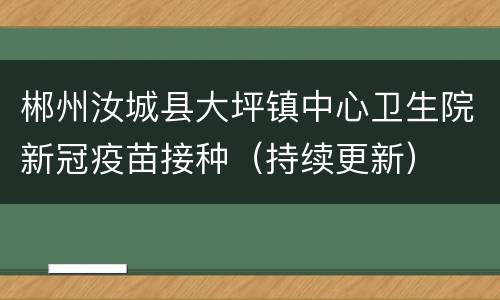 郴州汝城县大坪镇中心卫生院新冠疫苗接种（持续更新）