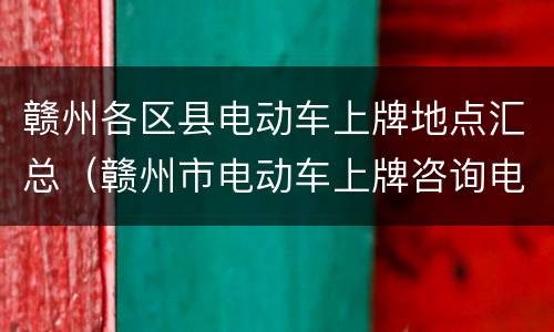 赣州各区县电动车上牌地点汇总（赣州市电动车上牌咨询电话）