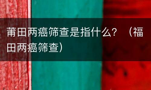 莆田两癌筛查是指什么？（福田两癌筛查）