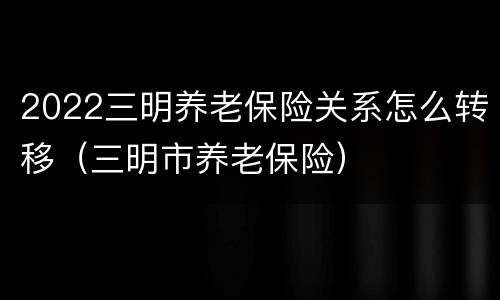2022三明养老保险关系怎么转移（三明市养老保险）