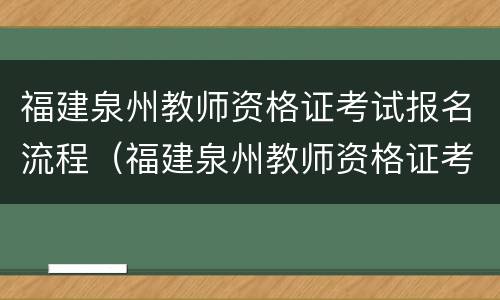 福建泉州教师资格证考试报名流程（福建泉州教师资格证考试报名流程及时间）