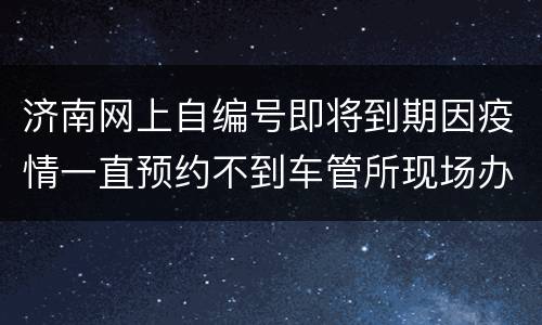 济南网上自编号即将到期因疫情一直预约不到车管所现场办理的号怎么办？