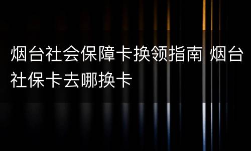 烟台社会保障卡换领指南 烟台社保卡去哪换卡