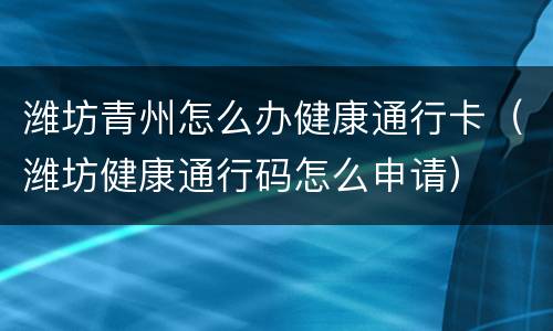 潍坊青州怎么办健康通行卡（潍坊健康通行码怎么申请）