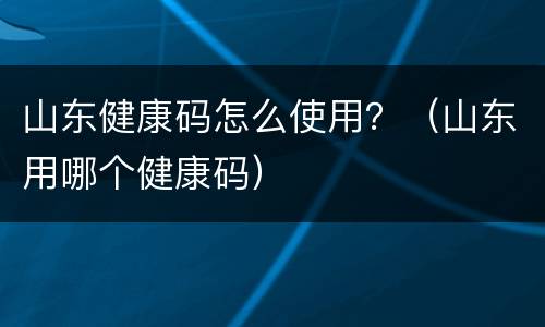 山东健康码怎么使用？（山东用哪个健康码）
