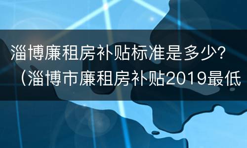 淄博廉租房补贴标准是多少？（淄博市廉租房补贴2019最低收入政策）