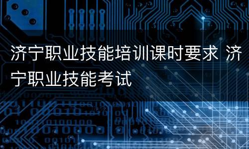 济宁职业技能培训课时要求 济宁职业技能考试
