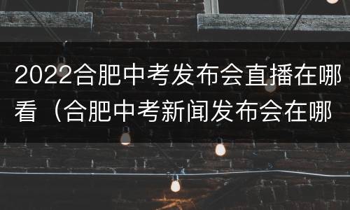 2022合肥中考发布会直播在哪看（合肥中考新闻发布会在哪个台）