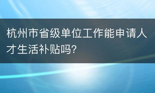 杭州市省级单位工作能申请人才生活补贴吗？