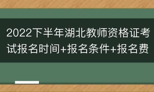 2022下半年湖北教师资格证考试报名时间+报名条件+报名费用
