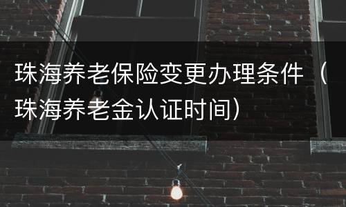 珠海养老保险变更办理条件（珠海养老金认证时间）