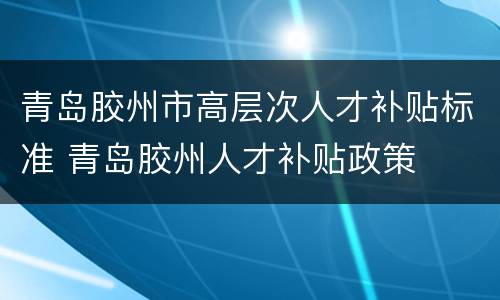 青岛胶州市高层次人才补贴标准 青岛胶州人才补贴政策