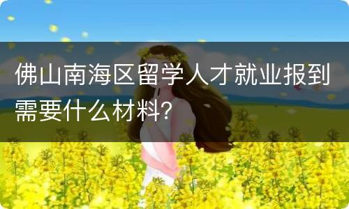 佛山南海区留学人才就业报到需要什么材料？