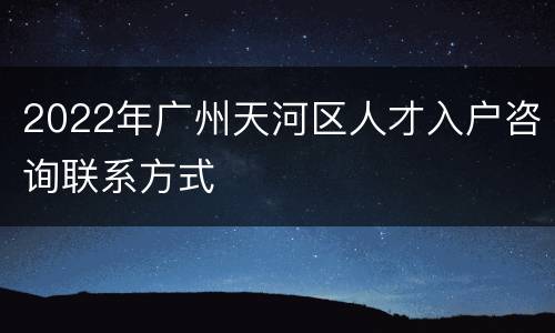 2022年广州天河区人才入户咨询联系方式