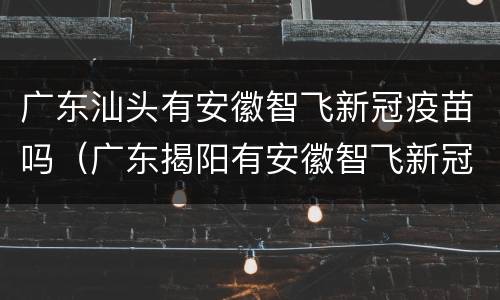 广东汕头有安徽智飞新冠疫苗吗（广东揭阳有安徽智飞新冠疫苗）