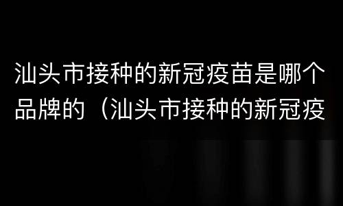 汕头市接种的新冠疫苗是哪个品牌的（汕头市接种的新冠疫苗是哪个品牌的疫苗）