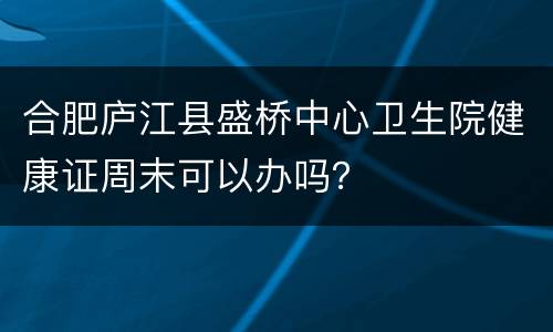 合肥庐江县盛桥中心卫生院健康证周末可以办吗？