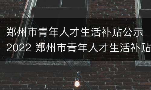 郑州市青年人才生活补贴公示2022 郑州市青年人才生活补贴申请条件