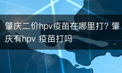 肇庆二价hpv疫苗在哪里打? 肇庆有hpv 疫苗打吗