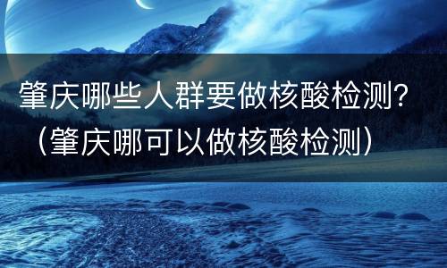 肇庆哪些人群要做核酸检测？（肇庆哪可以做核酸检测）