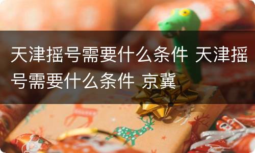 天津摇号需要什么条件 天津摇号需要什么条件 京冀