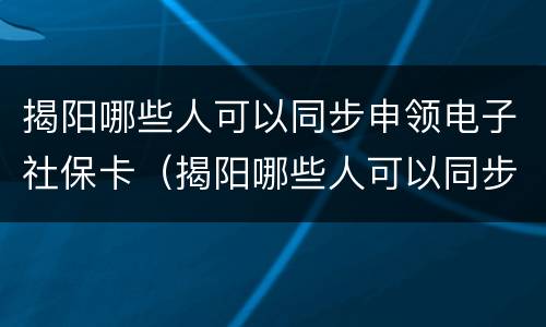 揭阳哪些人可以同步申领电子社保卡（揭阳哪些人可以同步申领电子社保卡呢）