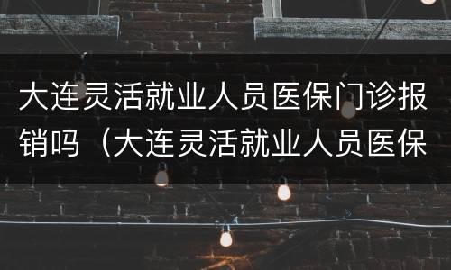 大连灵活就业人员医保门诊报销吗（大连灵活就业人员医保报销比例）
