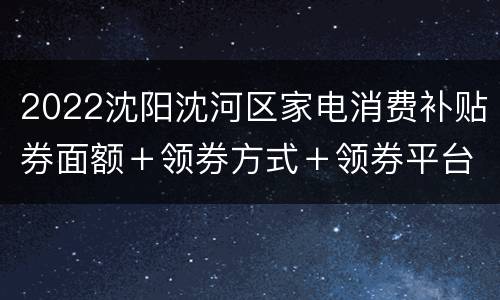 2022沈阳沈河区家电消费补贴券面额＋领券方式＋领券平台