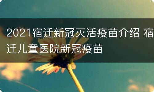 2021宿迁新冠灭活疫苗介绍 宿迁儿童医院新冠疫苗