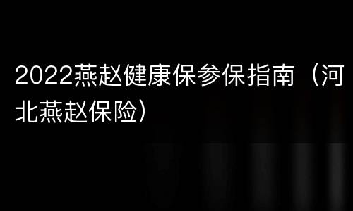 2022燕赵健康保参保指南（河北燕赵保险）