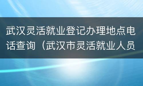 武汉灵活就业登记办理地点电话查询（武汉市灵活就业人员登记表）
